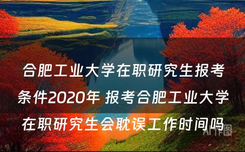 合肥工业大学在职研究生报考条件2020年 报考合肥工业大学在职研究生会耽误工作时间吗