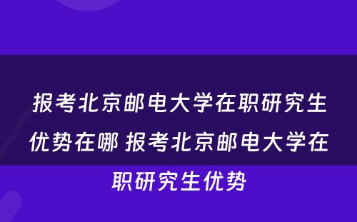 报考北京邮电大学在职研究生优势在哪 报考北京邮电大学在职研究生优势