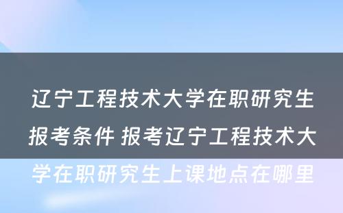 辽宁工程技术大学在职研究生报考条件 报考辽宁工程技术大学在职研究生上课地点在哪里