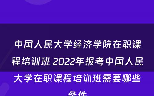 中国人民大学经济学院在职课程培训班 2022年报考中国人民大学在职课程培训班需要哪些条件