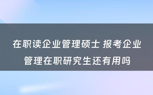 在职读企业管理硕士 报考企业管理在职研究生还有用吗