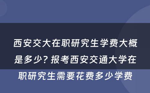 西安交大在职研究生学费大概是多少? 报考西安交通大学在职研究生需要花费多少学费