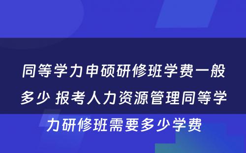 同等学力申硕研修班学费一般多少 报考人力资源管理同等学力研修班需要多少学费