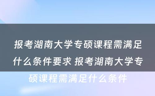 报考湖南大学专硕课程需满足什么条件要求 报考湖南大学专硕课程需满足什么条件