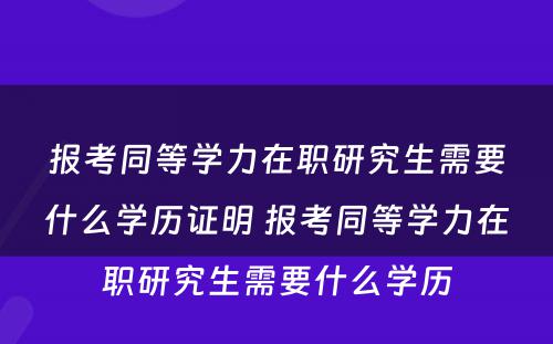 报考同等学力在职研究生需要什么学历证明 报考同等学力在职研究生需要什么学历