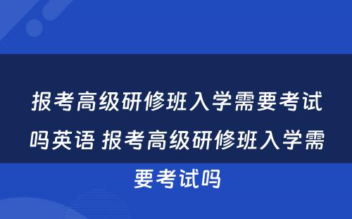 报考高级研修班入学需要考试吗英语 报考高级研修班入学需要考试吗