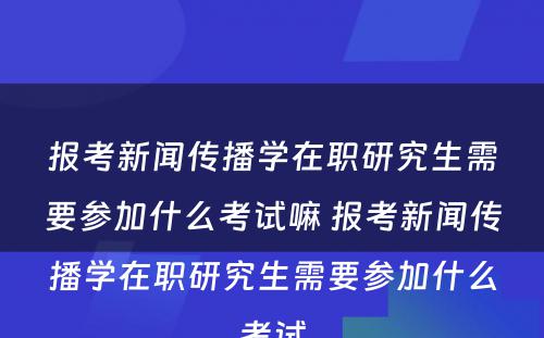 报考新闻传播学在职研究生需要参加什么考试嘛 报考新闻传播学在职研究生需要参加什么考试