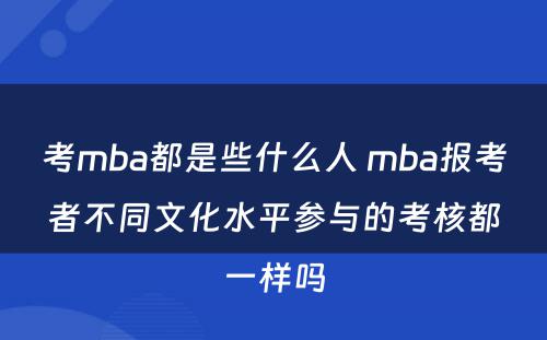 考mba都是些什么人 mba报考者不同文化水平参与的考核都一样吗