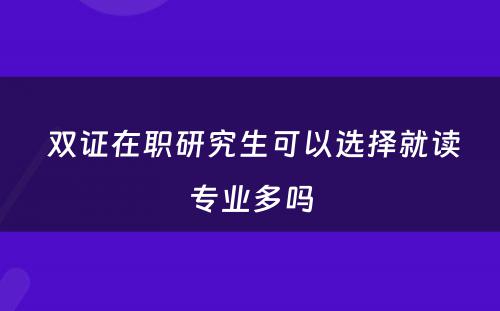  双证在职研究生可以选择就读专业多吗