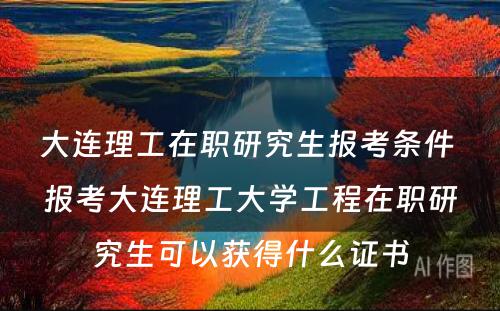 大连理工在职研究生报考条件 报考大连理工大学工程在职研究生可以获得什么证书