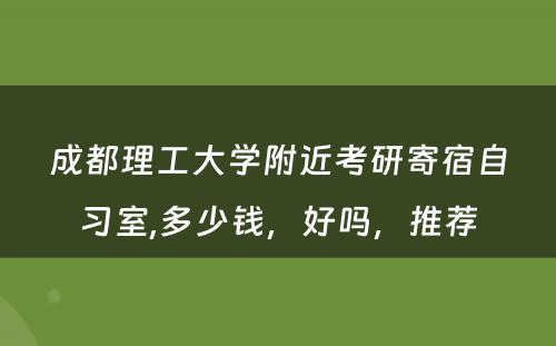 成都理工大学附近考研寄宿自习室,多少钱，好吗，推荐