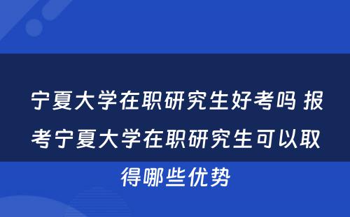 宁夏大学在职研究生好考吗 报考宁夏大学在职研究生可以取得哪些优势