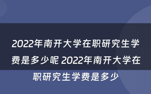 2022年南开大学在职研究生学费是多少呢 2022年南开大学在职研究生学费是多少