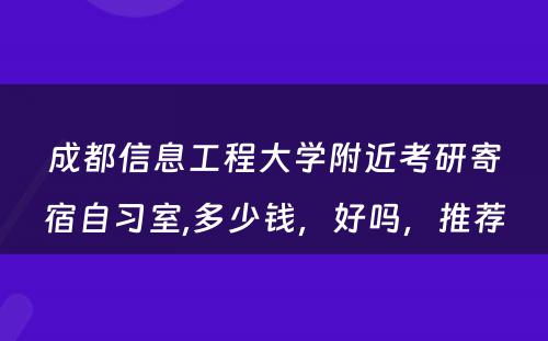 成都信息工程大学附近考研寄宿自习室,多少钱，好吗，推荐