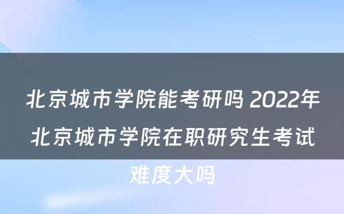 北京城市学院能考研吗 2022年北京城市学院在职研究生考试难度大吗