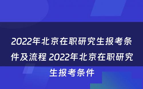 2022年北京在职研究生报考条件及流程 2022年北京在职研究生报考条件