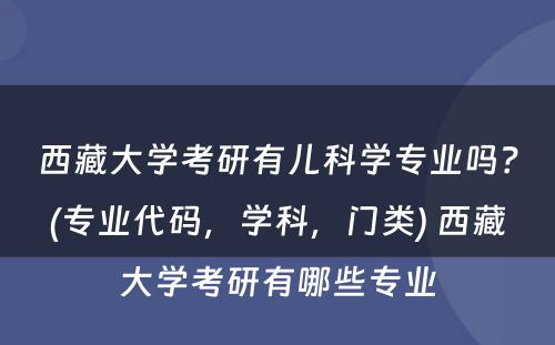 西藏大学考研有儿科学专业吗？(专业代码，学科，门类) 西藏大学考研有哪些专业