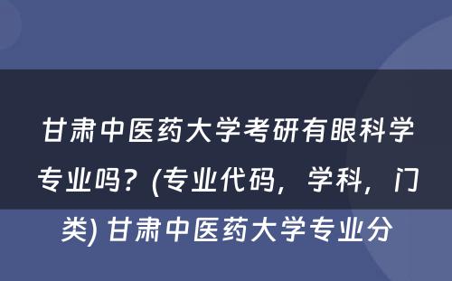 甘肃中医药大学考研有眼科学专业吗？(专业代码，学科，门类) 甘肃中医药大学专业分