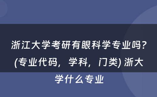 浙江大学考研有眼科学专业吗？(专业代码，学科，门类) 浙大学什么专业