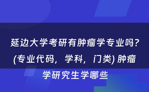 延边大学考研有肿瘤学专业吗？(专业代码，学科，门类) 肿瘤学研究生学哪些