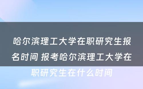 哈尔滨理工大学在职研究生报名时间 报考哈尔滨理工大学在职研究生在什么时间