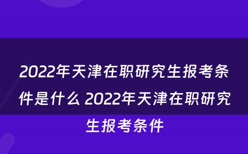 2022年天津在职研究生报考条件是什么 2022年天津在职研究生报考条件