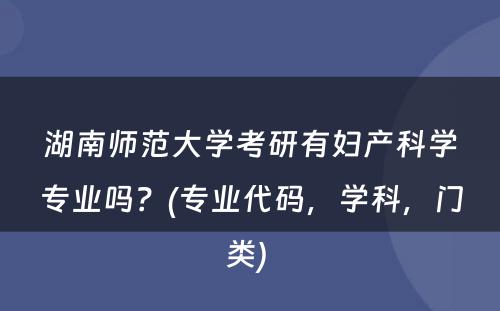 湖南师范大学考研有妇产科学专业吗？(专业代码，学科，门类) 