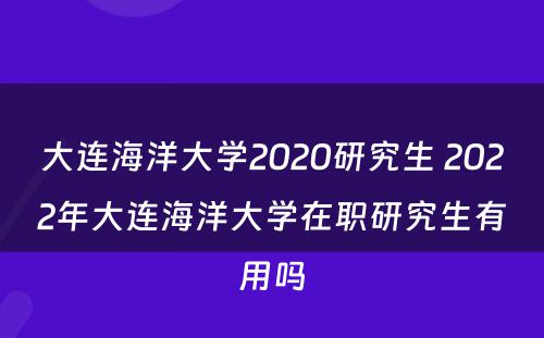 大连海洋大学2020研究生 2022年大连海洋大学在职研究生有用吗