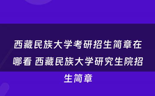 西藏民族大学考研招生简章在哪看 西藏民族大学研究生院招生简章