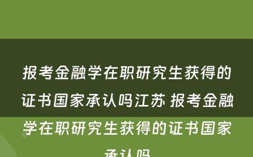 报考金融学在职研究生获得的证书国家承认吗江苏 报考金融学在职研究生获得的证书国家承认吗