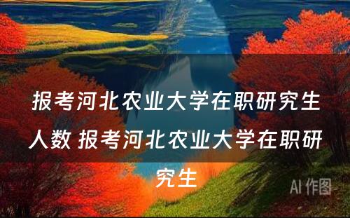 报考河北农业大学在职研究生人数 报考河北农业大学在职研究生