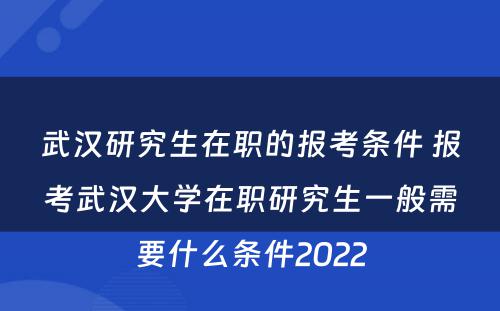 武汉研究生在职的报考条件 报考武汉大学在职研究生一般需要什么条件2022