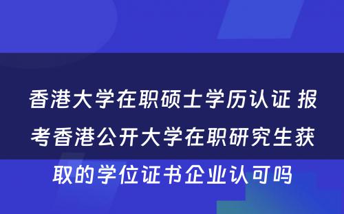 香港大学在职硕士学历认证 报考香港公开大学在职研究生获取的学位证书企业认可吗