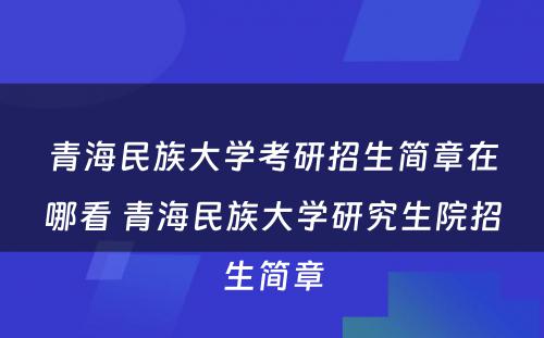 青海民族大学考研招生简章在哪看 青海民族大学研究生院招生简章