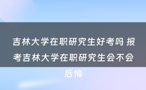 吉林大学在职研究生好考吗 报考吉林大学在职研究生会不会后悔