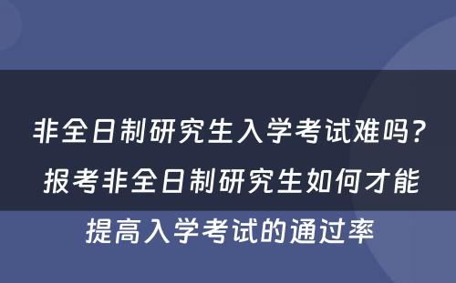 非全日制研究生入学考试难吗? 报考非全日制研究生如何才能提高入学考试的通过率