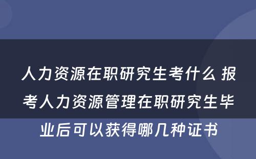 人力资源在职研究生考什么 报考人力资源管理在职研究生毕业后可以获得哪几种证书