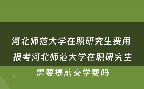 河北师范大学在职研究生费用 报考河北师范大学在职研究生需要提前交学费吗