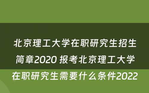 北京理工大学在职研究生招生简章2020 报考北京理工大学在职研究生需要什么条件2022