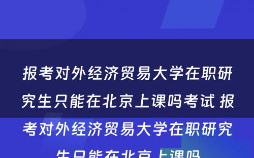 报考对外经济贸易大学在职研究生只能在北京上课吗考试 报考对外经济贸易大学在职研究生只能在北京上课吗