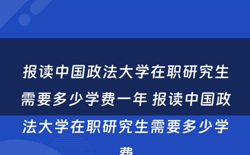 报读中国政法大学在职研究生需要多少学费一年 报读中国政法大学在职研究生需要多少学费