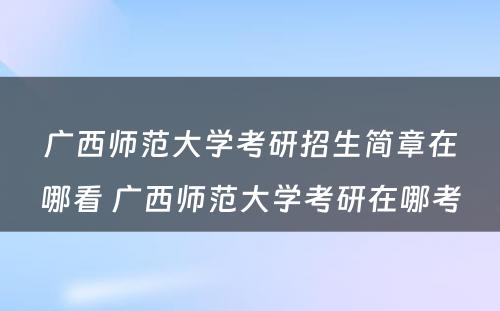 广西师范大学考研招生简章在哪看 广西师范大学考研在哪考