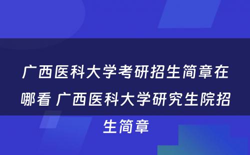 广西医科大学考研招生简章在哪看 广西医科大学研究生院招生简章