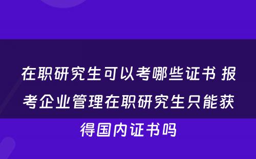 在职研究生可以考哪些证书 报考企业管理在职研究生只能获得国内证书吗