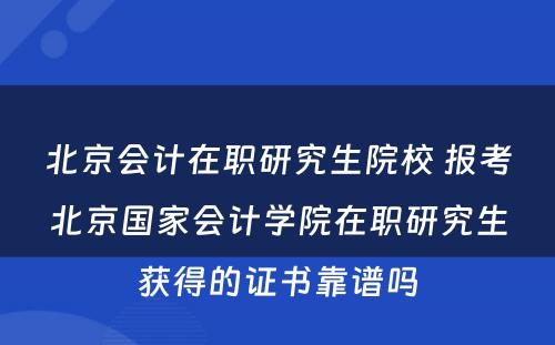 北京会计在职研究生院校 报考北京国家会计学院在职研究生获得的证书靠谱吗