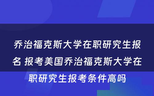 乔治福克斯大学在职研究生报名 报考美国乔治福克斯大学在职研究生报考条件高吗