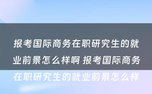 报考国际商务在职研究生的就业前景怎么样啊 报考国际商务在职研究生的就业前景怎么样