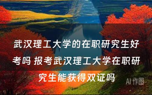 武汉理工大学的在职研究生好考吗 报考武汉理工大学在职研究生能获得双证吗