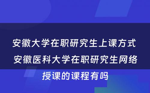 安徽大学在职研究生上课方式 安徽医科大学在职研究生网络授课的课程有吗