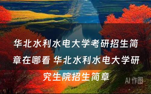 华北水利水电大学考研招生简章在哪看 华北水利水电大学研究生院招生简章